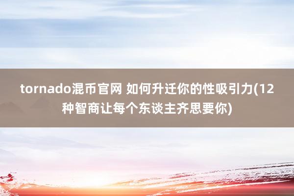 tornado混币官网 如何升迁你的性吸引力(12种智商让每个东谈主齐思要你)