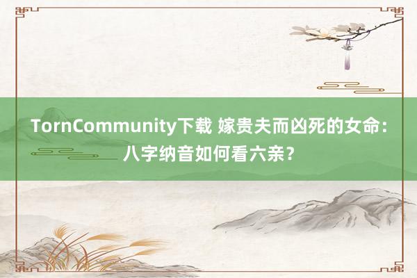 TornCommunity下载 嫁贵夫而凶死的女命：八字纳音如何看六亲？